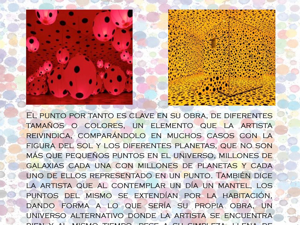 El punto por tanto es clave en su obra, de diferentes tamaños o colores, un elemento que la artista reivindica, comparándolo en muchos casos con la figura del sol y los diferentes planetas, que no son más que pequeños puntos en el universo, millones de galaxias cada una con millones de planetas y cada uno de ellos representado en un punto.