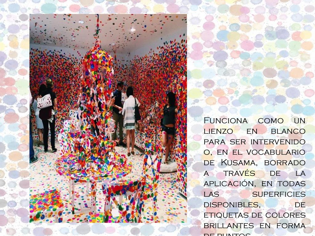 Funciona como un lienzo en blanco para ser intervenido o, en el vocabulario de Kusama, borrado a través de la aplicación, en todas las superficies disponibles, de etiquetas de colores brillantes en forma de puntos.