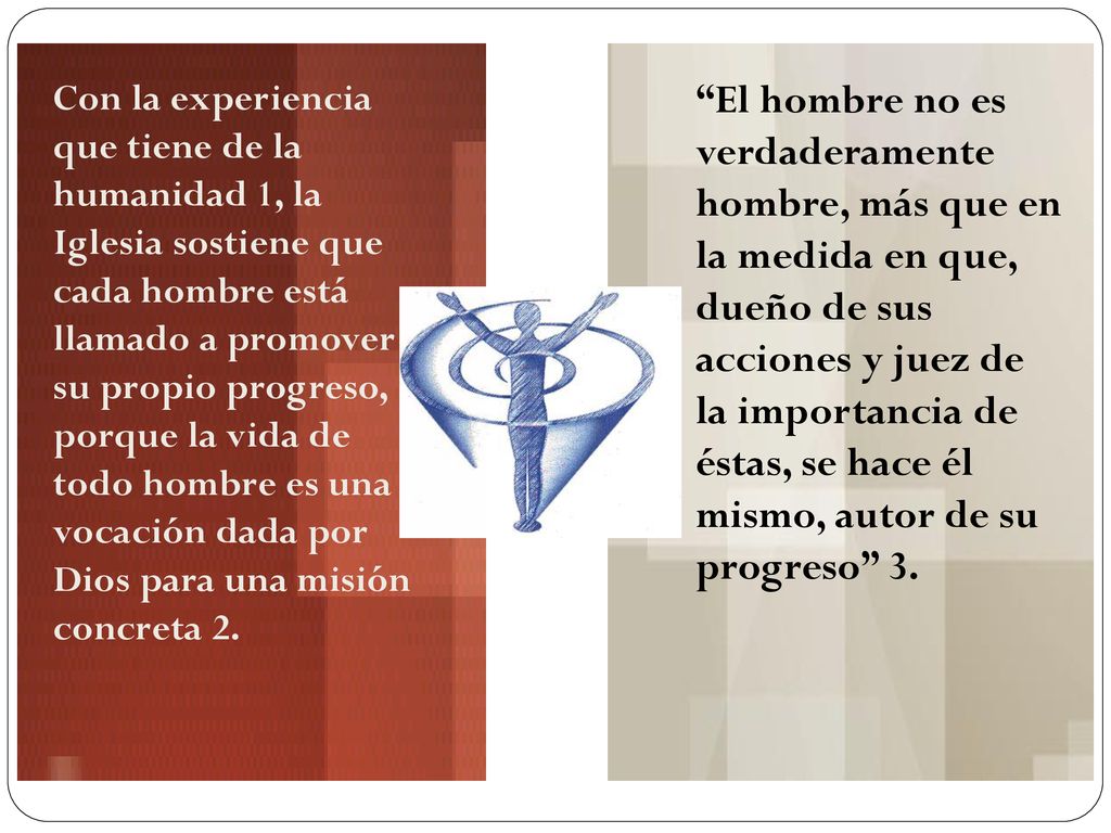 Con la experiencia que tiene de la humanidad 1, la Iglesia sostiene que cada hombre está llamado a promover su propio progreso, porque la vida de todo hombre es una vocación dada por Dios para una misión concreta 2.