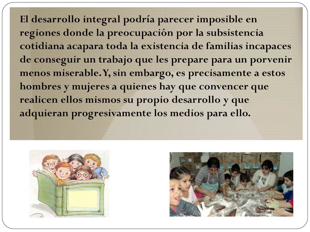 El desarrollo integral podría parecer imposible en regiones donde la preocupación por la subsistencia cotidiana acapara toda la existencia de familias incapaces de conseguir un trabajo que les prepare para un porvenir menos miserable.