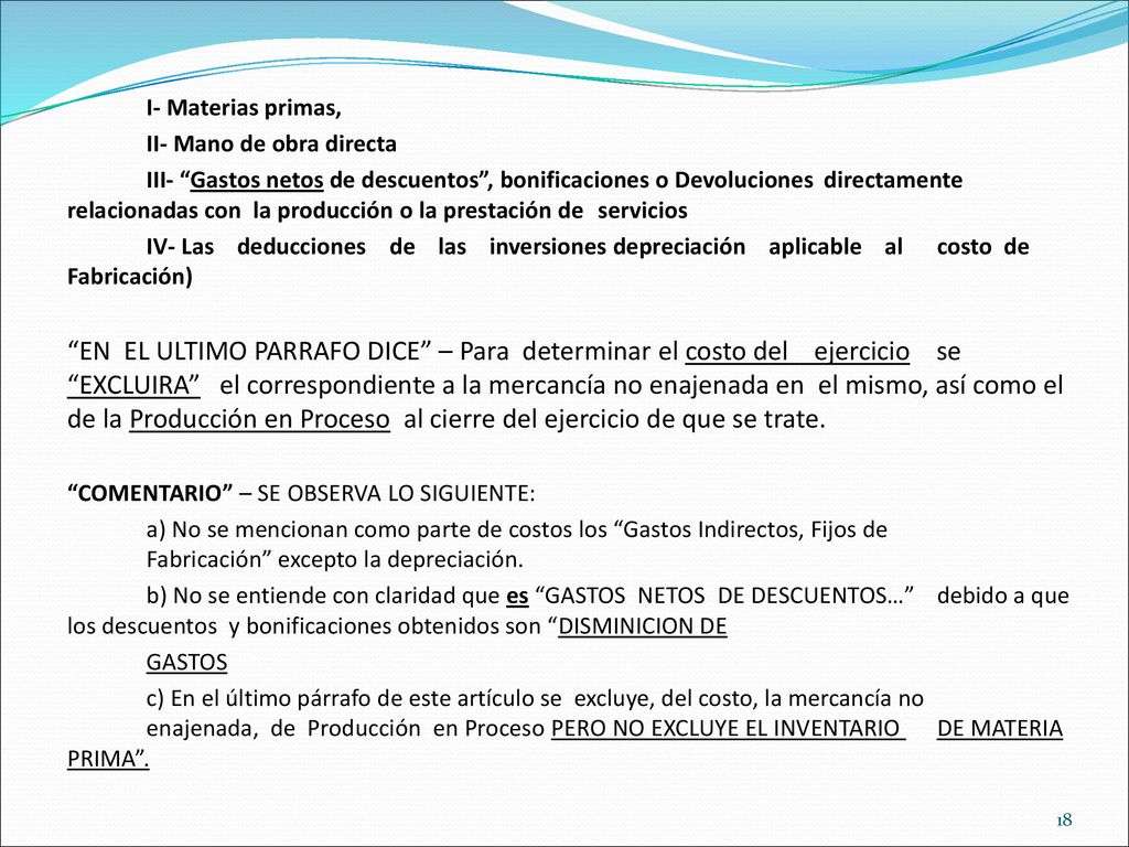 I- Materias primas, II- Mano de obra directa III- Gastos netos de descuentos , bonificaciones o Devoluciones directamente relacionadas con la producción o la prestación de servicios IV- Las deducciones de las inversiones depreciación aplicable al costo de Fabricación) EN EL ULTIMO PARRAFO DICE – Para determinar el costo del ejercicio se EXCLUIRA el correspondiente a la mercancía no enajenada en el mismo, así como el de la Producción en Proceso al cierre del ejercicio de que se trate.