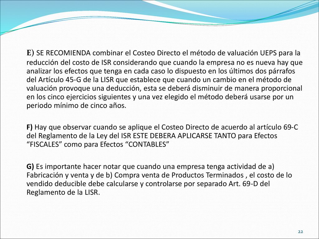E) SE RECOMIENDA combinar el Costeo Directo el método de valuación UEPS para la reducción del costo de ISR considerando que cuando la empresa no es nueva hay que analizar los efectos que tenga en cada caso lo dispuesto en los últimos dos párrafos del Artículo 45-G de la LISR que establece que cuando un cambio en el método de valuación provoque una deducción, esta se deberá disminuir de manera proporcional en los cinco ejercicios siguientes y una vez elegido el método deberá usarse por un periodo mínimo de cinco años.