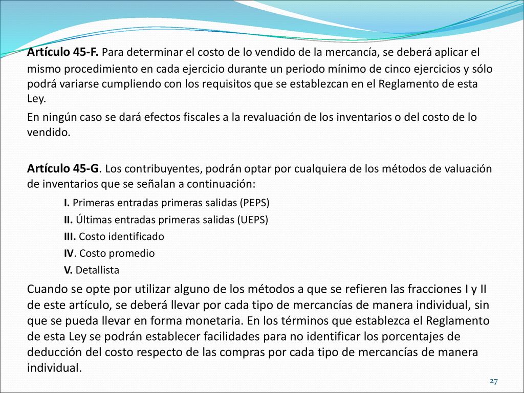 Artículo 45-F. Para determinar el costo de lo vendido de la mercancía, se deberá aplicar el mismo procedimiento en cada ejercicio durante un periodo mínimo de cinco ejercicios y sólo podrá variarse cumpliendo con los requisitos que se establezcan en el Reglamento de esta Ley.