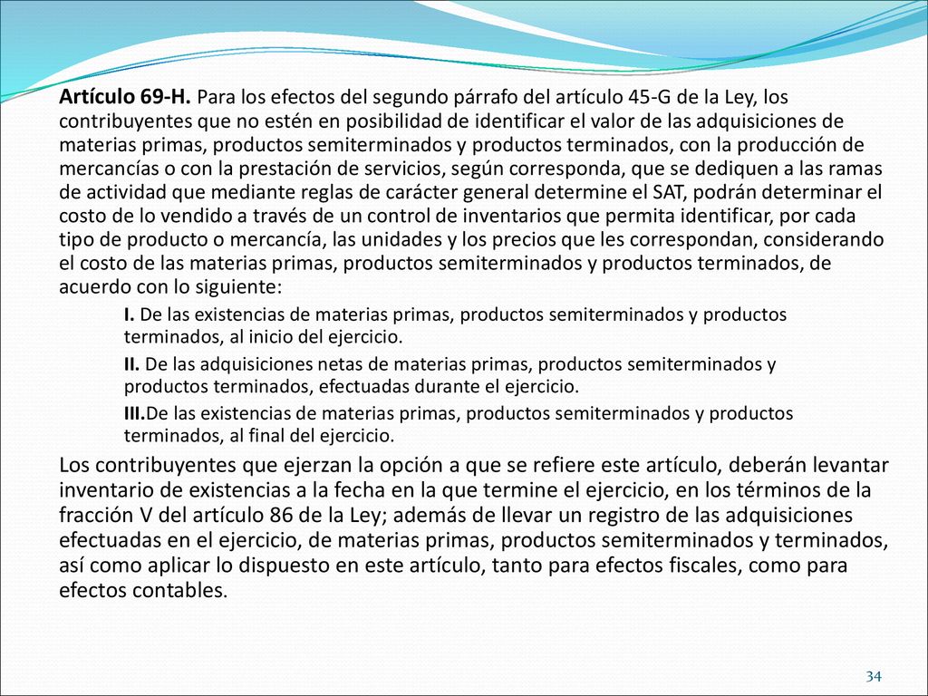 Artículo 69-H. Para los efectos del segundo párrafo del artículo 45-G de la Ley, los contribuyentes que no estén en posibilidad de identificar el valor de las adquisiciones de materias primas, productos semiterminados y productos terminados, con la producción de mercancías o con la prestación de servicios, según corresponda, que se dediquen a las ramas de actividad que mediante reglas de carácter general determine el SAT, podrán determinar el costo de lo vendido a través de un control de inventarios que permita identificar, por cada tipo de producto o mercancía, las unidades y los precios que les correspondan, considerando el costo de las materias primas, productos semiterminados y productos terminados, de acuerdo con lo siguiente: