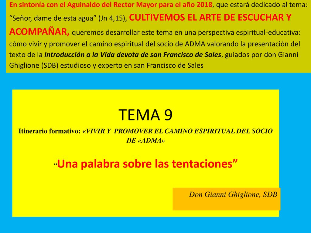 En sintonía con el Aguinaldo del Rector Mayor para el año 2018, que estará dedicado al tema: Señor, dame de esta agua (Jn 4,15), CULTIVEMOS EL ARTE DE ESCUCHAR Y ACOMPAÑAR, queremos desarrollar este tema en una perspectiva espiritual-educativa: cómo vivir y promover el camino espiritual del socio de ADMA valorando la presentación del texto de la Introducción a la Vida devota de san Francisco de Sales, guiados por don Gianni Ghiglione (SDB) estudioso y experto en san Francisco de Sales