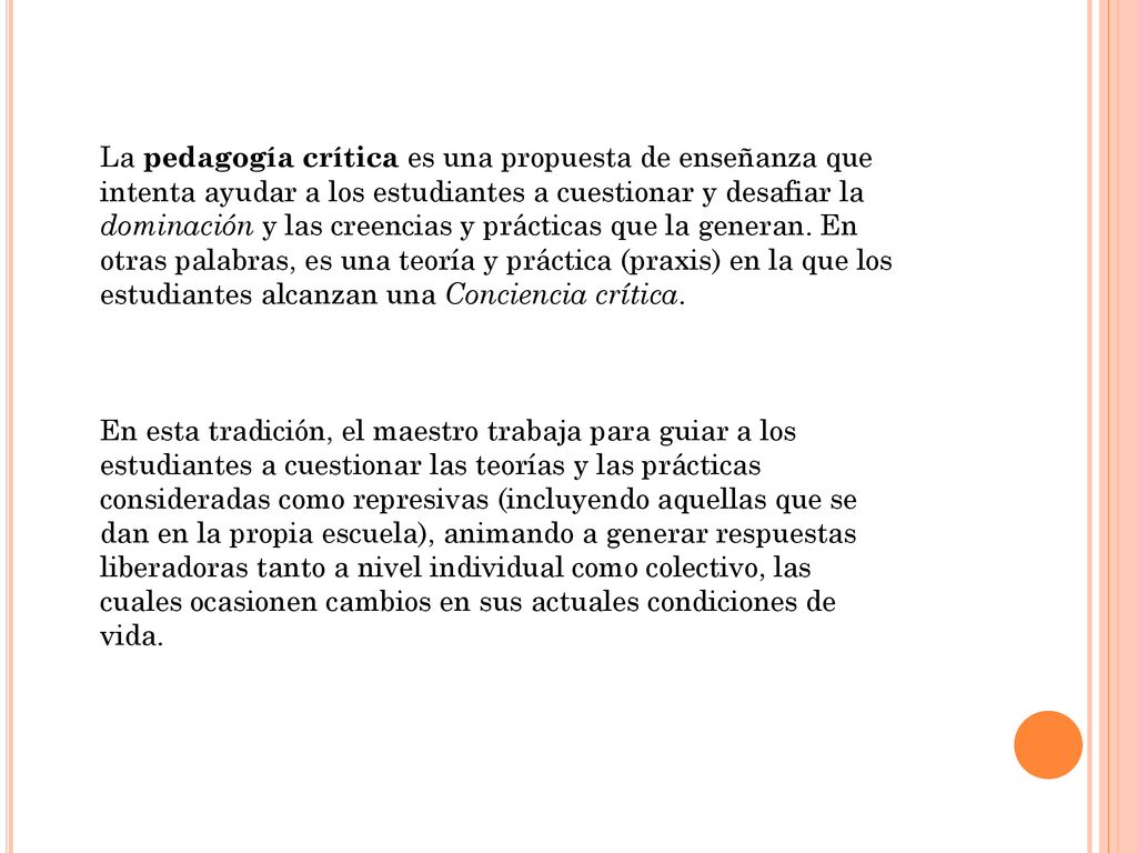 La pedagogía crítica es una propuesta de enseñanza que intenta ayudar a los estudiantes a cuestionar y desafiar la dominación y las creencias y prácticas que la generan. En otras palabras, es una teoría y práctica (praxis) en la que los estudiantes alcanzan una Conciencia crítica.