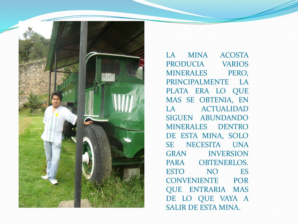LA MINA ACOSTA PRODUCIA VARIOS MINERALES PERO, PRINCIPALMENTE LA PLATA ERA LO QUE MAS SE OBTENIA, EN LA ACTUALIDAD SIGUEN ABUNDANDO MINERALES DENTRO DE ESTA MINA, SOLO SE NECESITA UNA GRAN INVERSION PARA OBTENERLOS.