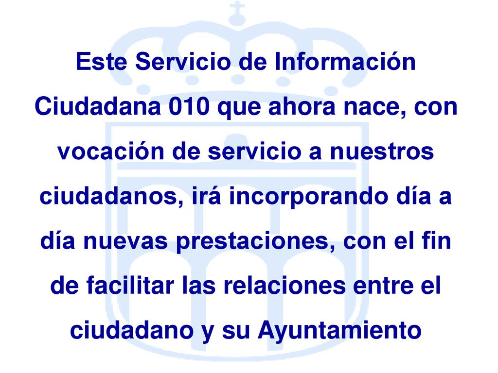 Este Servicio de Información Ciudadana 010 que ahora nace, con vocación de servicio a nuestros ciudadanos, irá incorporando día a día nuevas prestaciones, con el fin de facilitar las relaciones entre el ciudadano y su Ayuntamiento