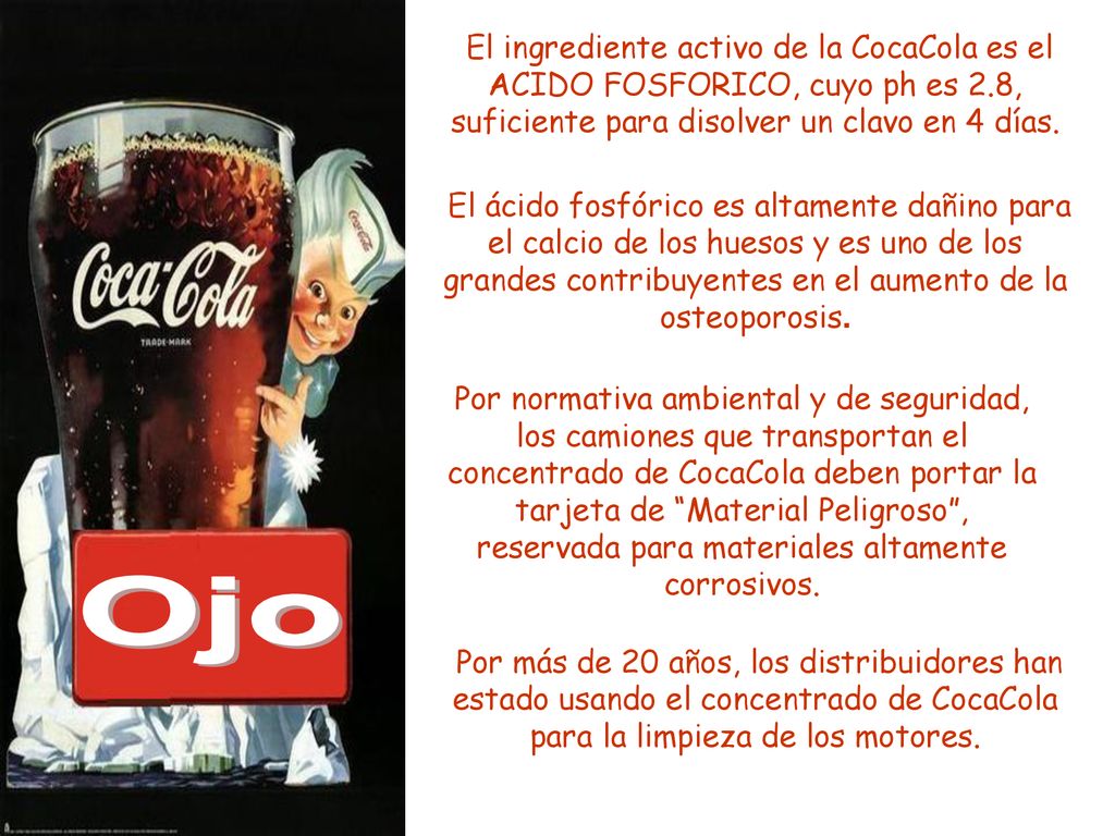 El ingrediente activo de la CocaCola es el ACIDO FOSFORICO, cuyo ph es 2.8, suficiente para disolver un clavo en 4 días.