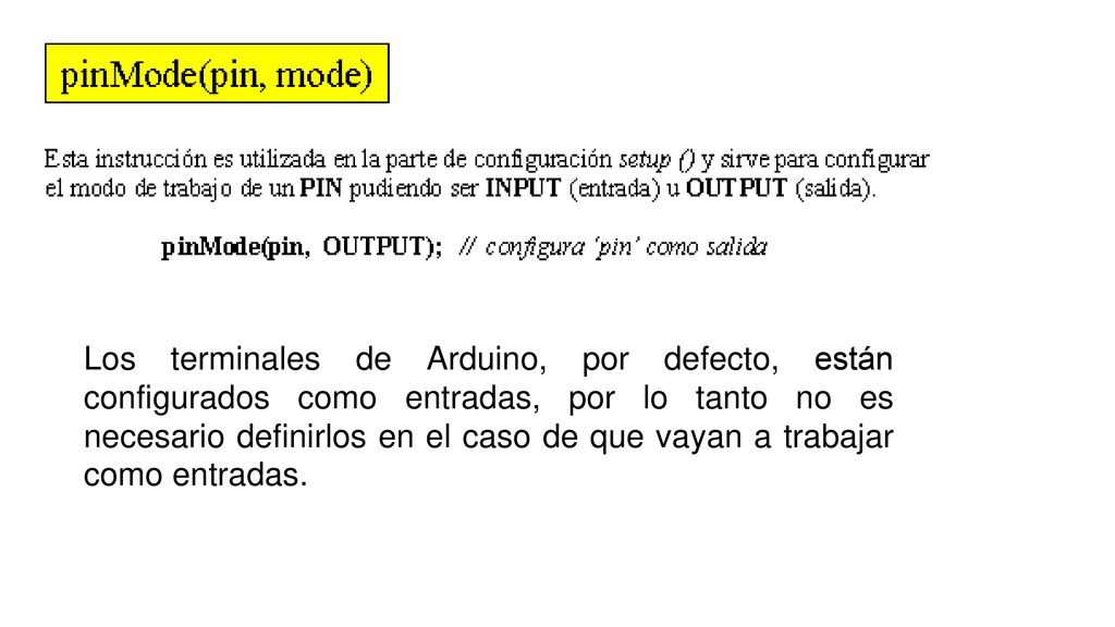 Los terminales de Arduino, por defecto, están configurados como entradas, por lo tanto no es necesario definirlos en el caso de que vayan a trabajar como entradas.