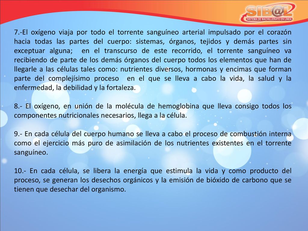 7.-El oxígeno viaja por todo el torrente sanguíneo arterial impulsado por el corazón hacia todas las partes del cuerpo: sistemas, órganos, tejidos y demás partes sin exceptuar alguna; en el transcurso de este recorrido, el torrente sanguíneo va recibiendo de parte de los demás órganos del cuerpo todos los elementos que han de llegarle a las células tales como: nutrientes diversos, hormonas y encimas que forman parte del complejísimo proceso en el que se lleva a cabo la vida, la salud y la enfermedad, la debilidad y la fortaleza.