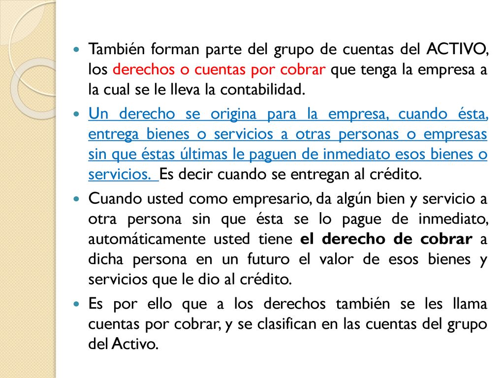 También forman parte del grupo de cuentas del ACTIVO, los derechos o cuentas por cobrar que tenga la empresa a la cual se le lleva la contabilidad.