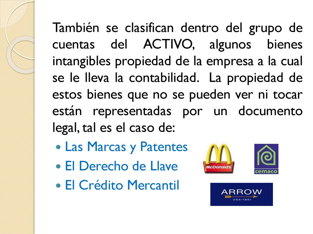 También se clasifican dentro del grupo de cuentas del ACTIVO, algunos bienes intangibles propiedad de la empresa a la cual se le lleva la contabilidad. La propiedad de estos bienes que no se pueden ver ni tocar están representadas por un documento legal, tal es el caso de: