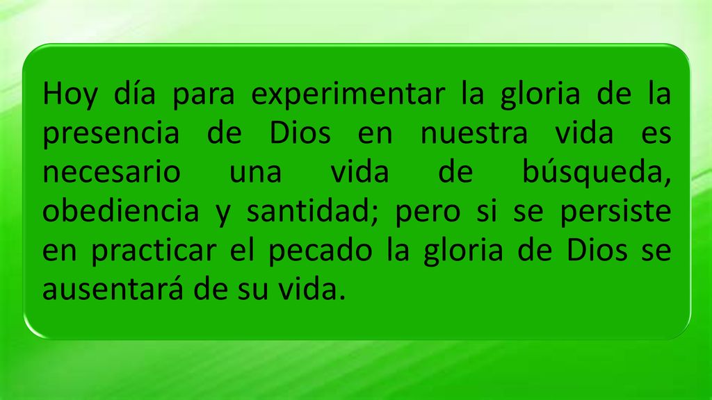 Hoy día para experimentar la gloria de la presencia de Dios en nuestra vida es necesario una vida de búsqueda, obediencia y santidad; pero si se persiste en practicar el pecado la gloria de Dios se ausentará de su vida.