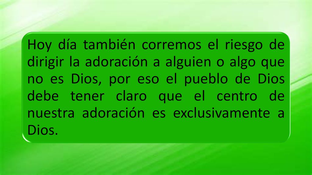 Hoy día también corremos el riesgo de dirigir la adoración a alguien o algo que no es Dios, por eso el pueblo de Dios debe tener claro que el centro de nuestra adoración es exclusivamente a Dios.