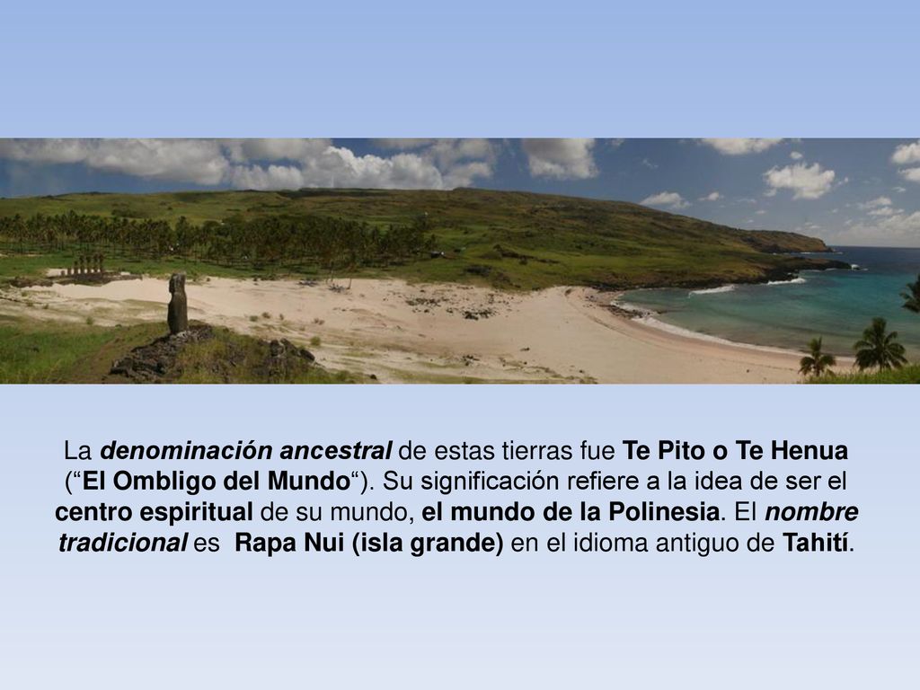 La denominación ancestral de estas tierras fue Te Pito o Te Henua ( El Ombligo del Mundo ). Su significación refiere a la idea de ser el centro espiritual de su mundo, el mundo de la Polinesia. El nombre tradicional es Rapa Nui (isla grande) en el idioma antiguo de Tahití.