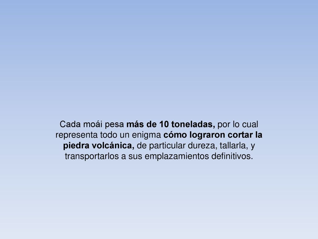 Cada moái pesa más de 10 toneladas, por lo cual representa todo un enigma cómo lograron cortar la piedra volcánica, de particular dureza, tallarla, y transportarlos a sus emplazamientos definitivos.