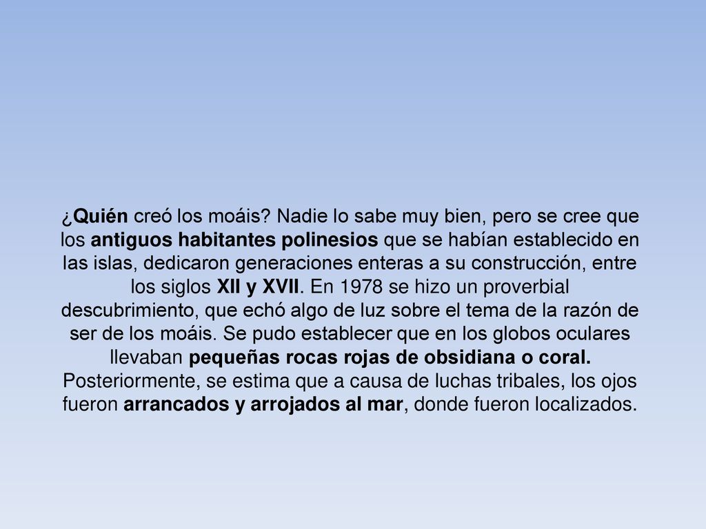 ¿Quién creó los moáis Nadie lo sabe muy bien, pero se cree que los antiguos habitantes polinesios que se habían establecido en las islas, dedicaron generaciones enteras a su construcción, entre los siglos XII y XVII. En 1978 se hizo un proverbial descubrimiento, que echó algo de luz sobre el tema de la razón de ser de los moáis. Se pudo establecer que en los globos oculares llevaban pequeñas rocas rojas de obsidiana o coral. Posteriormente, se estima que a causa de luchas tribales, los ojos fueron arrancados y arrojados al mar, donde fueron localizados.