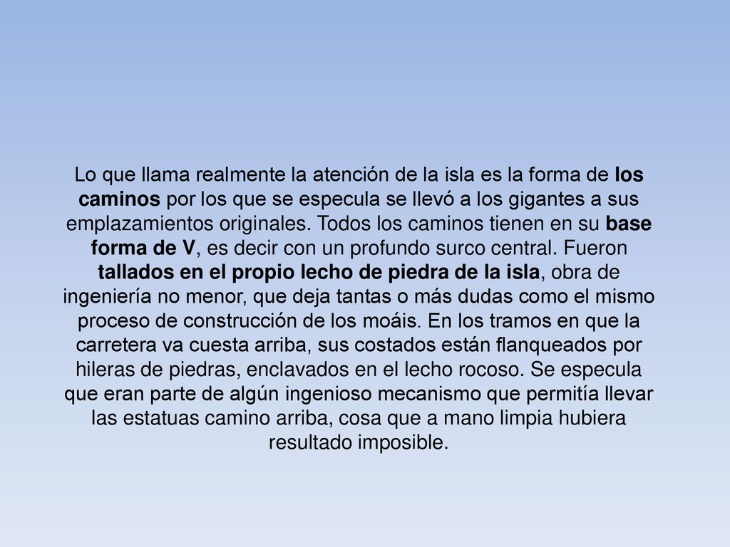 Lo que llama realmente la atención de la isla es la forma de los caminos por los que se especula se llevó a los gigantes a sus emplazamientos originales. Todos los caminos tienen en su base forma de V, es decir con un profundo surco central. Fueron tallados en el propio lecho de piedra de la isla, obra de ingeniería no menor, que deja tantas o más dudas como el mismo proceso de construcción de los moáis. En los tramos en que la carretera va cuesta arriba, sus costados están flanqueados por hileras de piedras, enclavados en el lecho rocoso. Se especula que eran parte de algún ingenioso mecanismo que permitía llevar las estatuas camino arriba, cosa que a mano limpia hubiera resultado imposible.