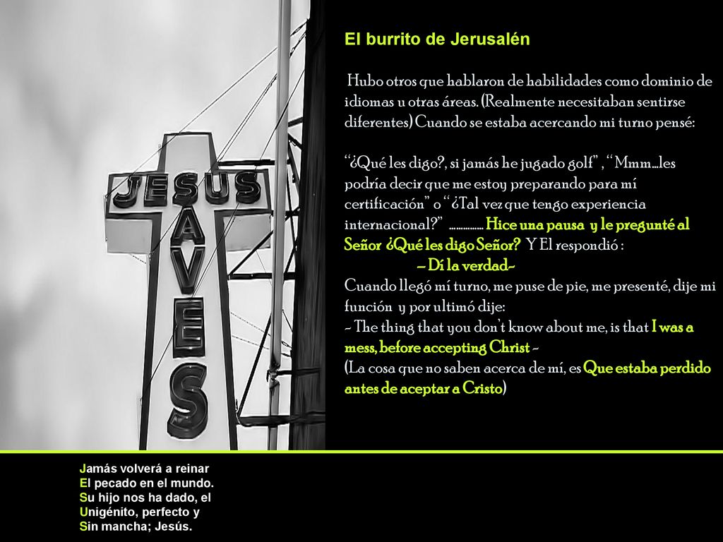El burrito de Jerusalén Hubo otros que hablaron de habilidades como dominio de idiomas u otras áreas. (Realmente necesitaban sentirse diferentes) Cuando se estaba acercando mi turno pensé: ¿Qué les digo , si jamás he jugado golf , Mmm…les podría decir que me estoy preparando para mí certificación o ¿Tal vez que tengo experiencia internacional …………… Hice una pausa y le pregunté al Señor ¿Qué les digo Señor Y El respondió : – Dí la verdad- Cuando llegó mí turno, me puse de pie, me presenté, dije mi función y por ultimó dije: - The thing that you don’t know about me, is that I was a mess, before accepting Christ - (La cosa que no saben acerca de mí, es Que estaba perdido antes de aceptar a Cristo)