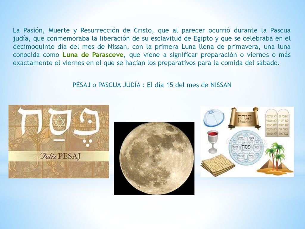 La Pasión, Muerte y Resurrección de Cristo, que al parecer ocurrió durante la Pascua judía, que conmemoraba la liberación de su esclavitud de Egipto y que se celebraba en el decimoquinto día del mes de Nissan, con la primera Luna llena de primavera, una luna conocida como Luna de Parasceve, que viene a significar preparación o viernes o más exactamente el viernes en el que se hacían los preparativos para la comida del sábado.