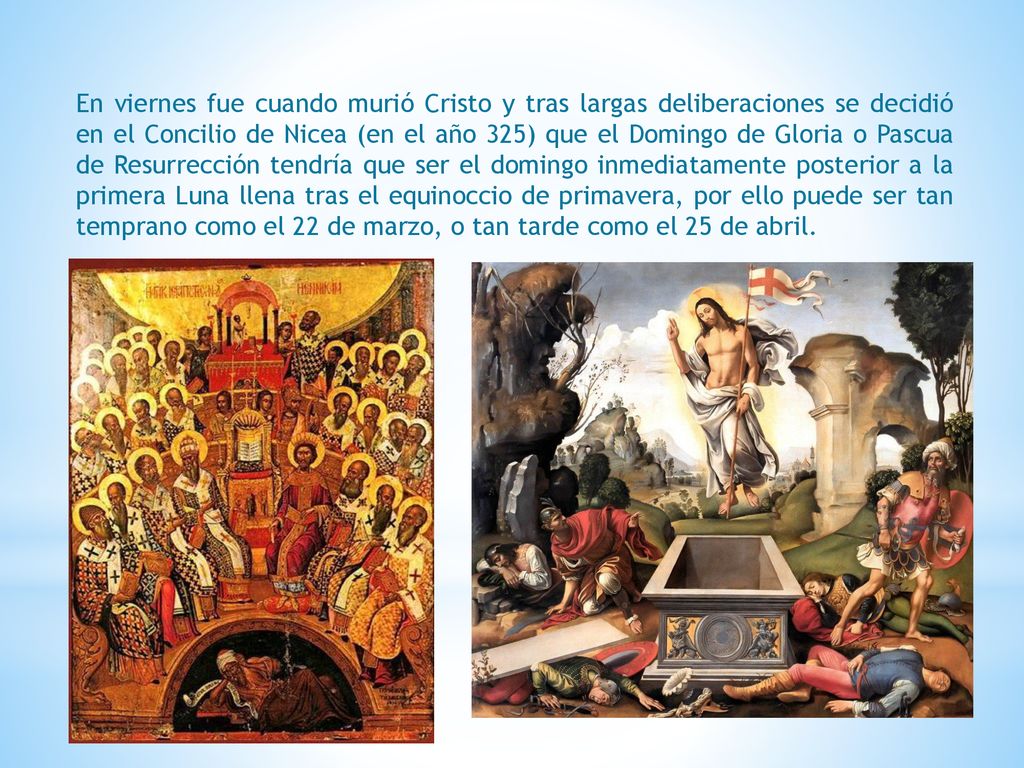 En viernes fue cuando murió Cristo y tras largas deliberaciones se decidió en el Concilio de Nicea (en el año 325) que el Domingo de Gloria o Pascua de Resurrección tendría que ser el domingo inmediatamente posterior a la primera Luna llena tras el equinoccio de primavera, por ello puede ser tan temprano como el 22 de marzo, o tan tarde como el 25 de abril.