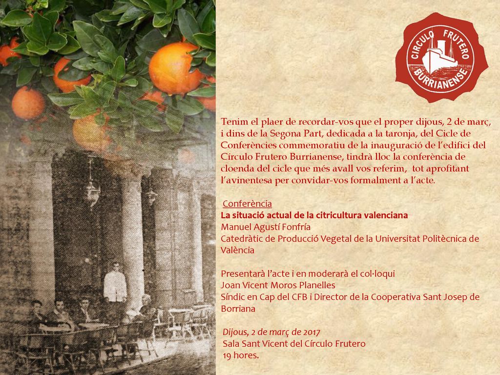 Tenim el plaer de recordar-vos que el proper dijous, 2 de març, i dins de la Segona Part, dedicada a la taronja, del Cicle de Conferències commemoratiu de la inauguració de l’edifici del Círculo Frutero Burrianense, tindrà lloc la conferència de cloenda del cicle que més avall vos referim, tot aprofitant l’avinentesa per convidar-vos formalment a l’acte.