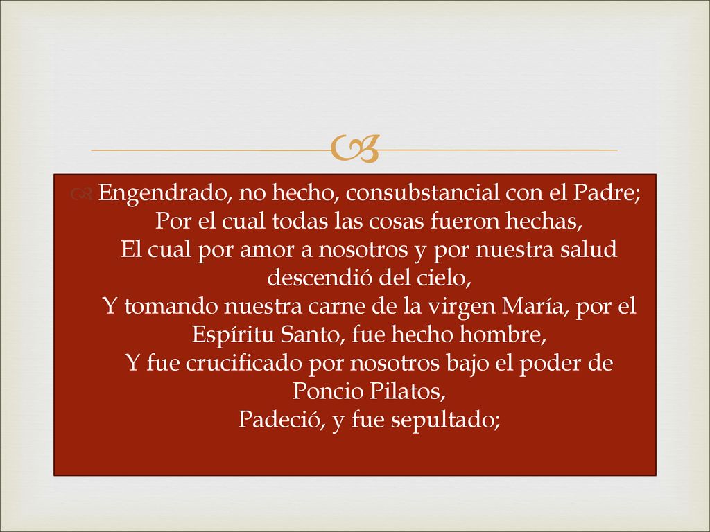 Engendrado, no hecho, consubstancial con el Padre; Por el cual todas las cosas fueron hechas, El cual por amor a nosotros y por nuestra salud descendió del cielo, Y tomando nuestra carne de la virgen María, por el Espíritu Santo, fue hecho hombre, Y fue crucificado por nosotros bajo el poder de Poncio Pilatos, Padeció, y fue sepultado;