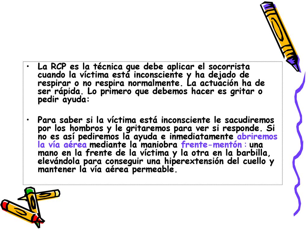 La RCP es la técnica que debe aplicar el socorrista cuando la víctima está inconsciente y ha dejado de respirar o no respira normalmente. La actuación ha de ser rápida. Lo primero que debemos hacer es gritar o pedir ayuda: