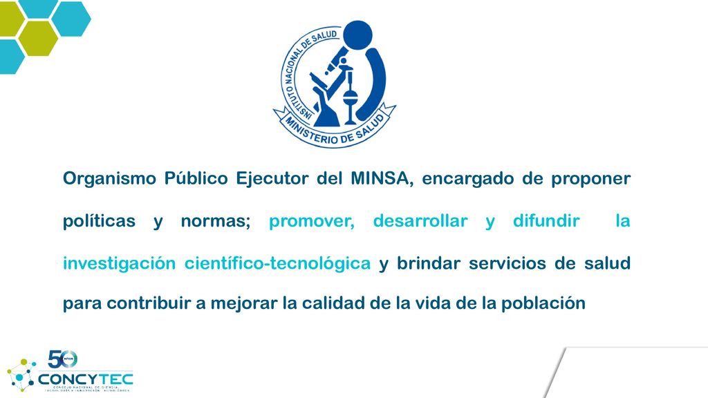 Organismo Público Ejecutor del MINSA, encargado de proponer políticas y normas; promover, desarrollar y difundir la investigación científico-tecnológica y brindar servicios de salud para contribuir a mejorar la calidad de la vida de la población