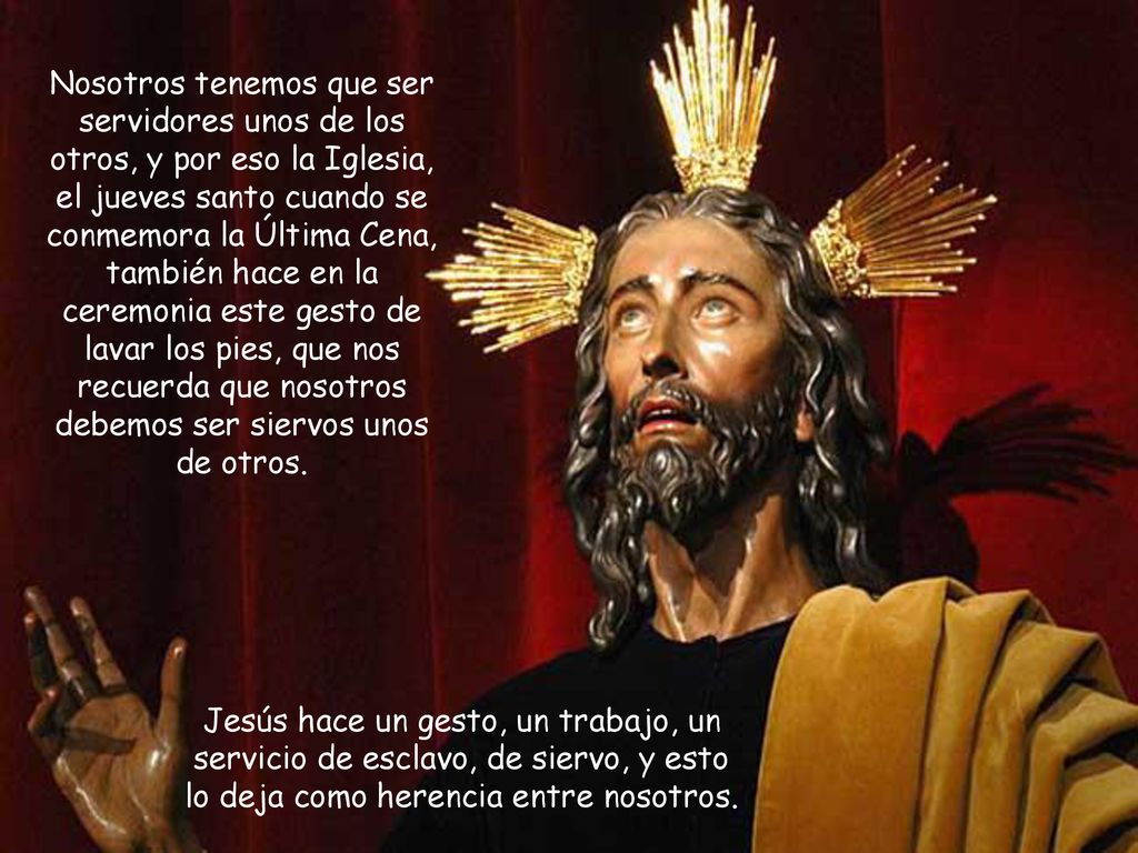 Nosotros tenemos que ser servidores unos de los otros, y por eso la Iglesia, el jueves santo cuando se conmemora la Última Cena, también hace en la ceremonia este gesto de lavar los pies, que nos recuerda que nosotros debemos ser siervos unos de otros.