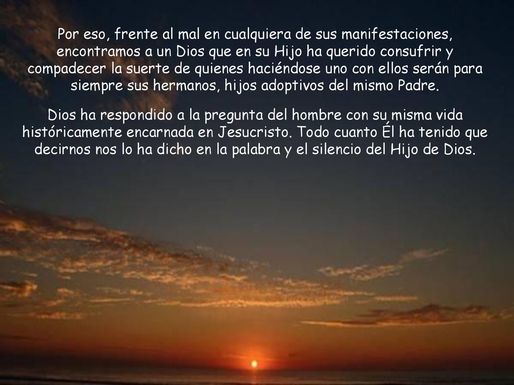 Por eso, frente al mal en cualquiera de sus manifestaciones, encontramos a un Dios que en su Hijo ha querido consufrir y compadecer la suerte de quienes haciéndose uno con ellos serán para siempre sus hermanos, hijos adoptivos del mismo Padre.