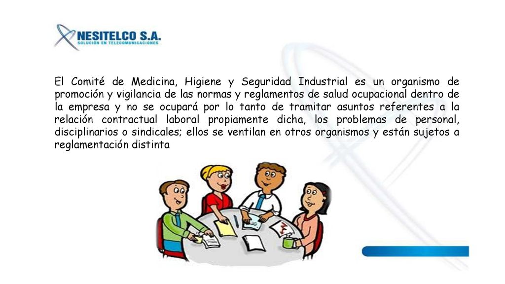El Comité de Medicina, Higiene y Seguridad Industrial es un organismo de promoción y vigilancia de las normas y reglamentos de salud ocupacional dentro de la empresa y no se ocupará por lo tanto de tramitar asuntos referentes a la relación contractual laboral propiamente dicha, los problemas de personal, disciplinarios o sindicales; ellos se ventilan en otros organismos y están sujetos a reglamentación distinta