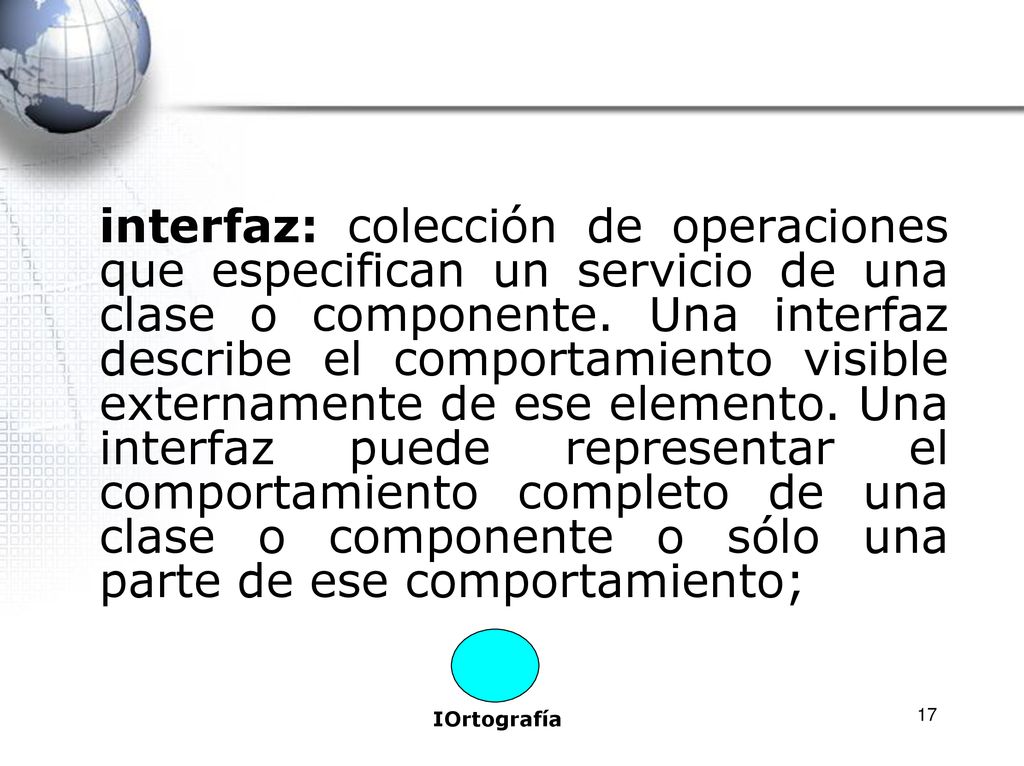 interfaz: colección de operaciones que especifican un servicio de una clase o componente. Una interfaz describe el comportamiento visible externamente de ese elemento. Una interfaz puede representar el comportamiento completo de una clase o componente o sólo una parte de ese comportamiento;