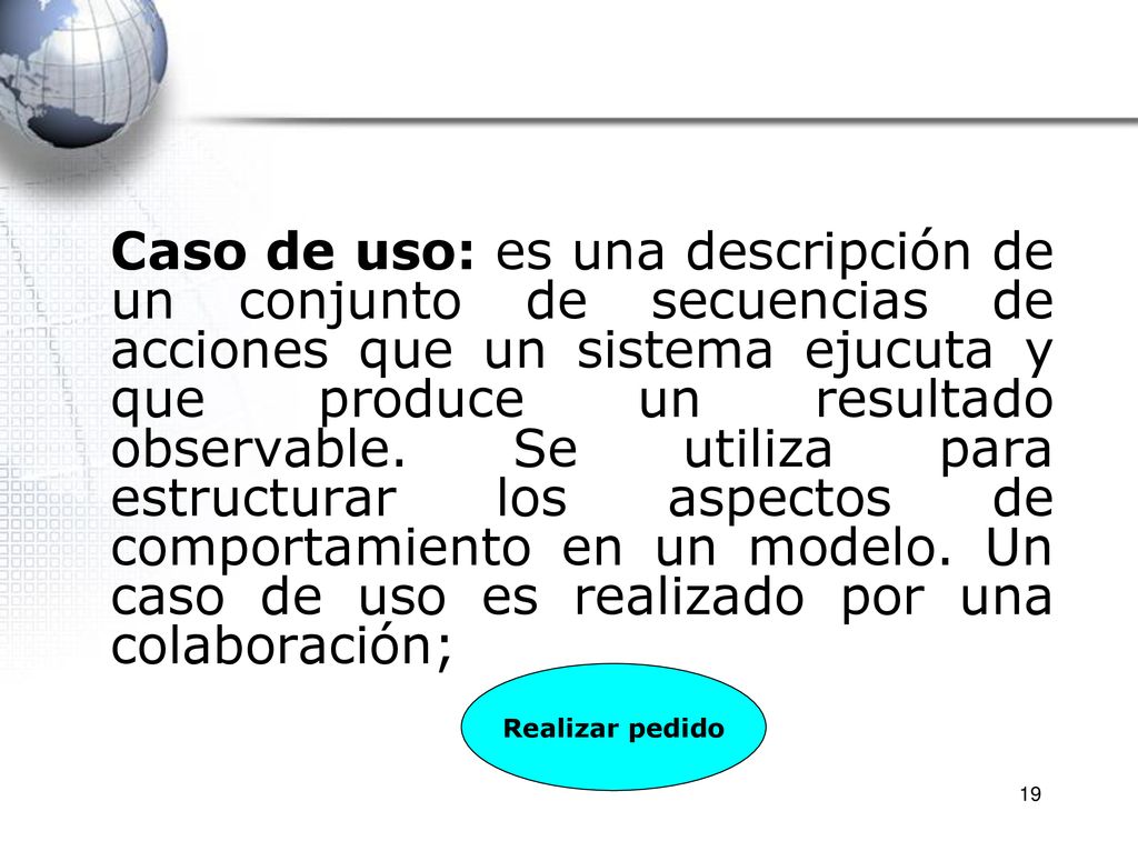Caso de uso: es una descripción de un conjunto de secuencias de acciones que un sistema ejucuta y que produce un resultado observable. Se utiliza para estructurar los aspectos de comportamiento en un modelo. Un caso de uso es realizado por una colaboración;