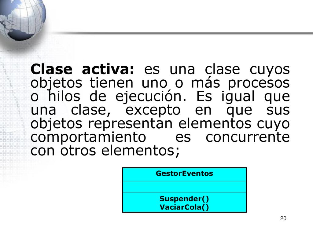 Clase activa: es una clase cuyos objetos tienen uno o más procesos o hilos de ejecución. Es igual que una clase, excepto en que sus objetos representan elementos cuyo comportamiento es concurrente con otros elementos;