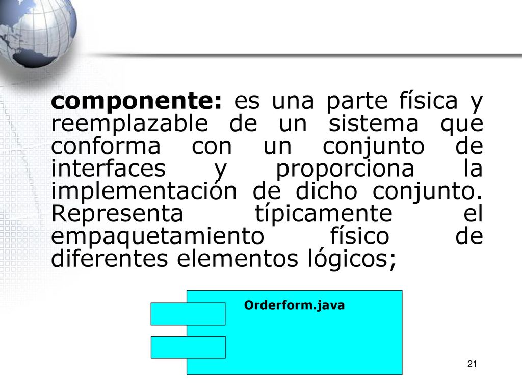 componente: es una parte física y reemplazable de un sistema que conforma con un conjunto de interfaces y proporciona la implementación de dicho conjunto. Representa típicamente el empaquetamiento físico de diferentes elementos lógicos;