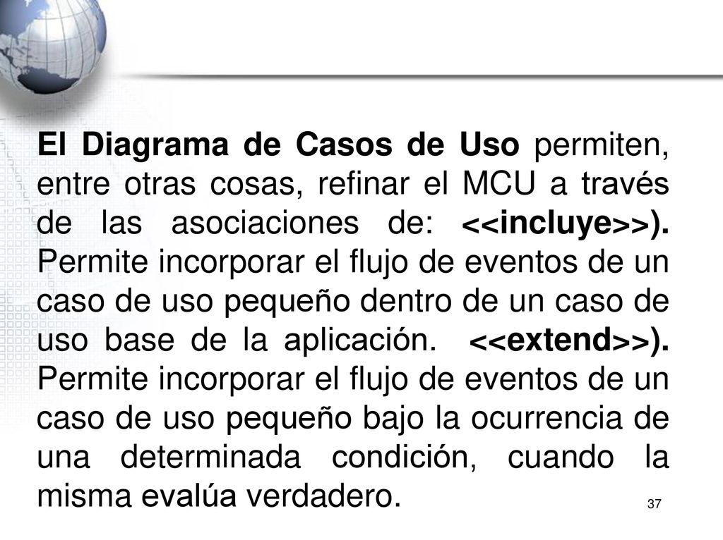 El Diagrama de Casos de Uso permiten, entre otras cosas, refinar el MCU a través de las asociaciones de: <<incluye>>). Permite incorporar el flujo de eventos de un caso de uso pequeño dentro de un caso de uso base de la aplicación. <<extend>>). Permite incorporar el flujo de eventos de un caso de uso pequeño bajo la ocurrencia de una determinada condición, cuando la misma evalúa verdadero.