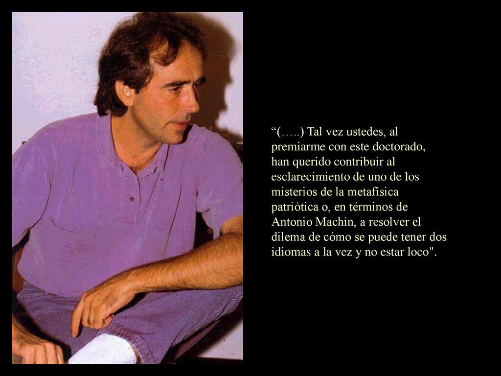 (…..) Tal vez ustedes, al premiarme con este doctorado, han querido contribuir al esclarecimiento de uno de los misterios de la metafísica patriótica o, en términos de Antonio Machín, a resolver el dilema de cómo se puede tener dos idiomas a la vez y no estar loco .