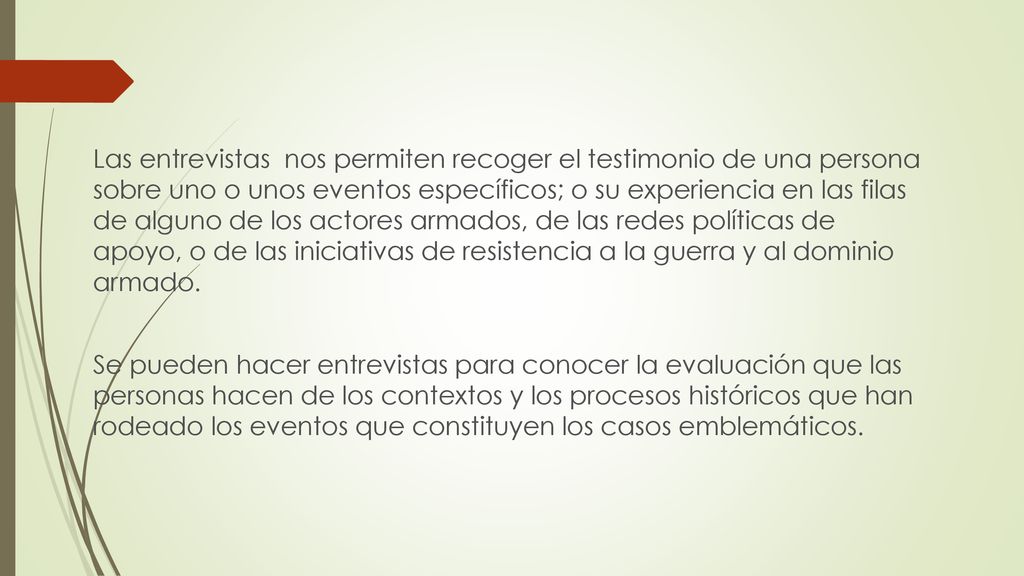 Las entrevistas nos permiten recoger el testimonio de una persona sobre uno o unos eventos específicos; o su experiencia en las filas de alguno de los actores armados, de las redes políticas de apoyo, o de las iniciativas de resistencia a la guerra y al dominio armado.