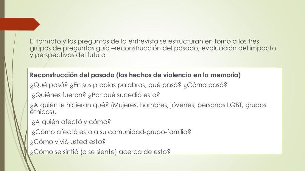 El formato y las preguntas de la entrevista se estructuran en torno a los tres grupos de preguntas guía –reconstrucción del pasado, evaluación del impacto y perspectivas del futuro Reconstrucción del pasado (los hechos de violencia en la memoria) ¿Qué pasó.