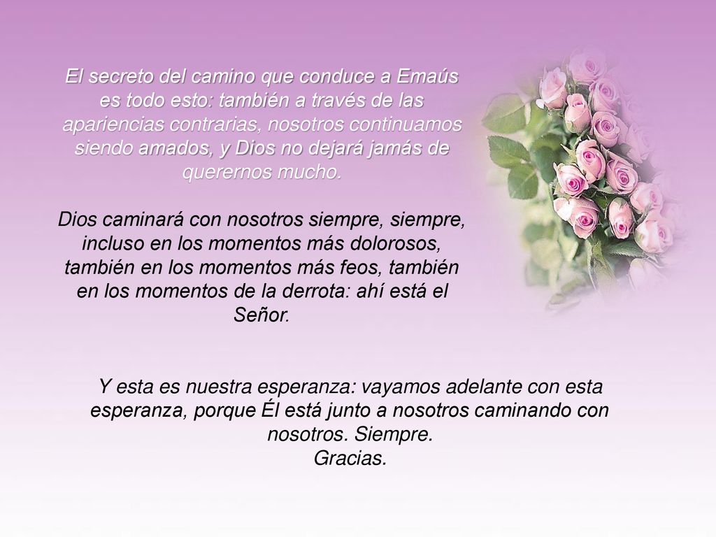 El secreto del camino que conduce a Emaús es todo esto: también a través de las apariencias contrarias, nosotros continuamos siendo amados, y Dios no dejará jamás de querernos mucho.