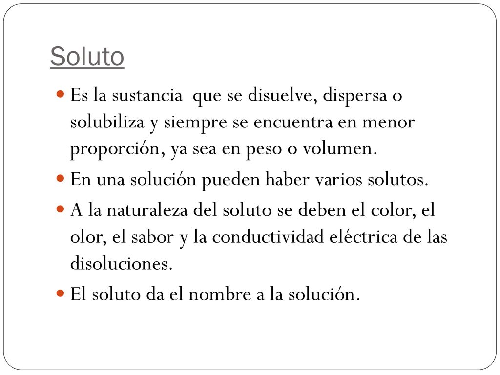 Soluto Es la sustancia que se disuelve, dispersa o solubiliza y siempre se encuentra en menor proporción, ya sea en peso o volumen.