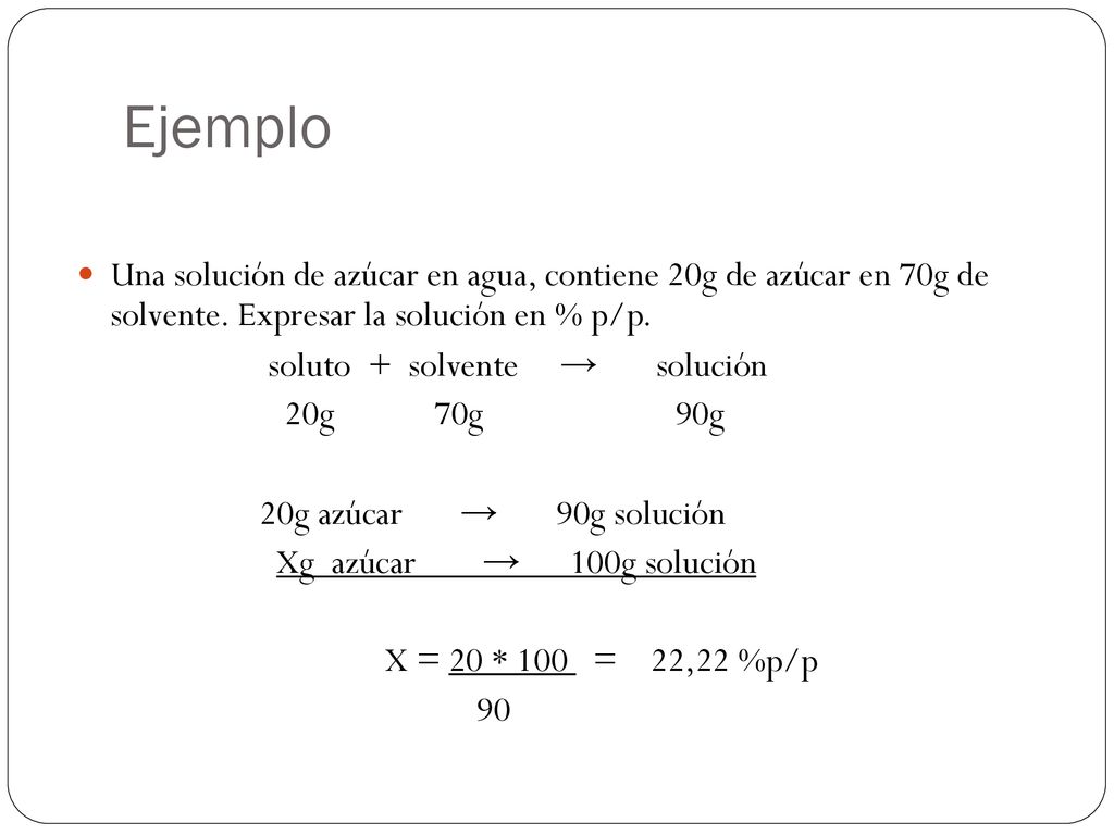 Ejemplo Una solución de azúcar en agua, contiene 20g de azúcar en 70g de solvente. Expresar la solución en % p/p.