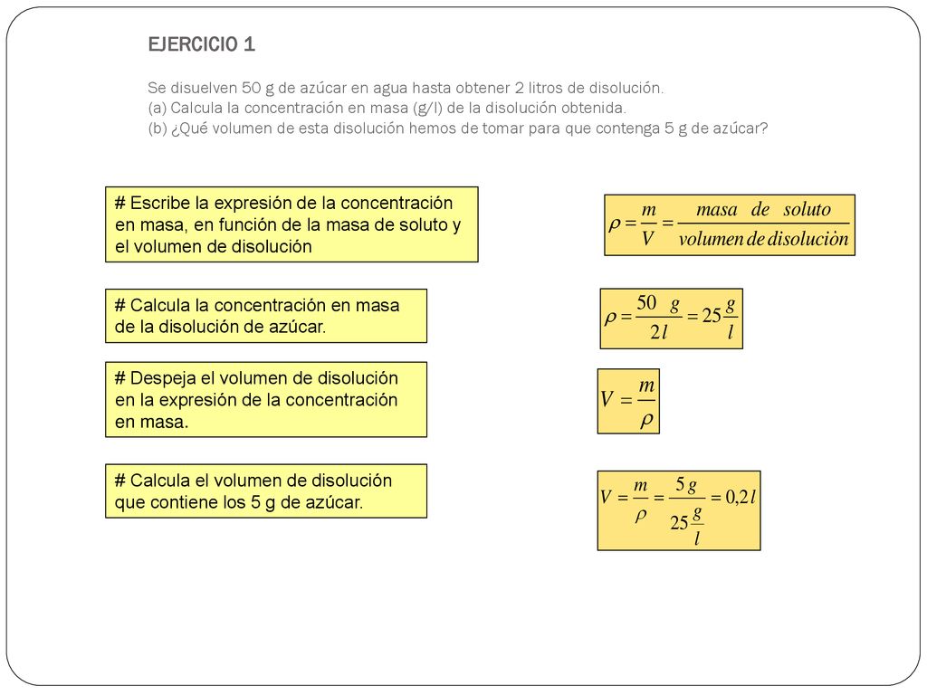 EJERCICIO 1 Se disuelven 50 g de azúcar en agua hasta obtener 2 litros de disolución. (a) Calcula la concentración en masa (g/l) de la disolución obtenida. (b) ¿Qué volumen de esta disolución hemos de tomar para que contenga 5 g de azúcar
