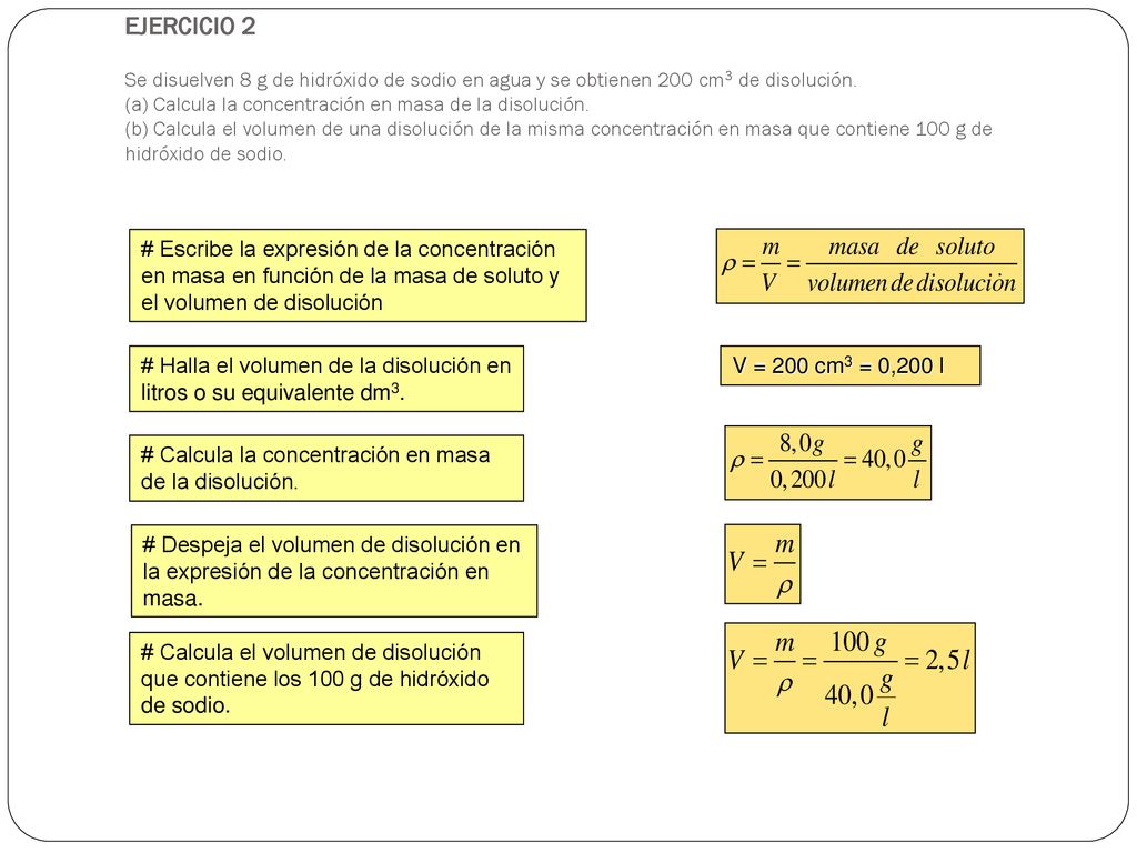 EJERCICIO 2 Se disuelven 8 g de hidróxido de sodio en agua y se obtienen 200 cm3 de disolución. (a) Calcula la concentración en masa de la disolución. (b) Calcula el volumen de una disolución de la misma concentración en masa que contiene 100 g de hidróxido de sodio.