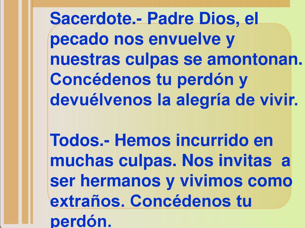 Sacerdote.- Padre Dios, el pecado nos envuelve y nuestras culpas se amontonan. Concédenos tu perdón y devuélvenos la alegría de vivir.