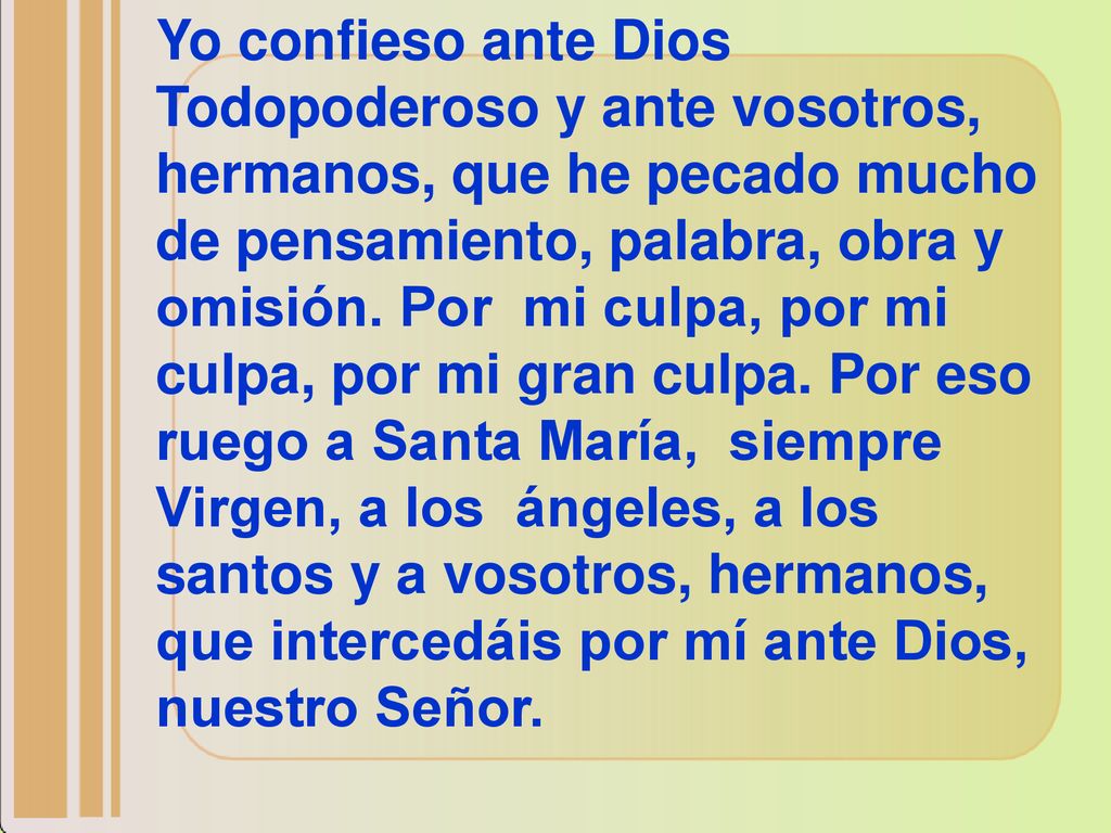 Yo confieso ante Dios Todopoderoso y ante vosotros, hermanos, que he pecado mucho de pensamiento, palabra, obra y omisión. Por mi culpa, por mi culpa, por mi gran culpa. Por eso ruego a Santa María, siempre Virgen, a los ángeles, a los