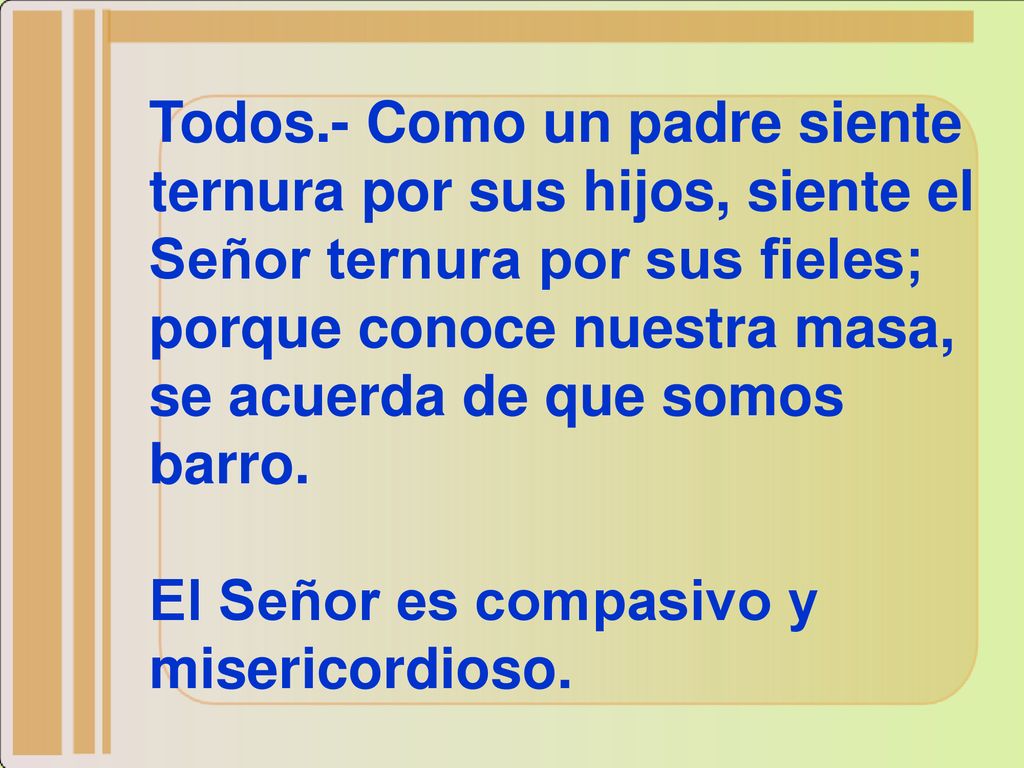 Todos.- Como un padre siente ternura por sus hijos, siente el Señor ternura por sus fieles; porque conoce nuestra masa, se acuerda de que somos barro.