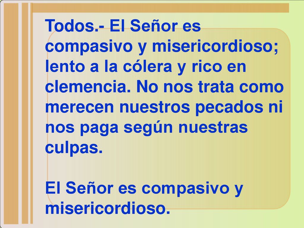 Todos.- El Señor es compasivo y misericordioso; lento a la cólera y rico en clemencia. No nos trata como merecen nuestros pecados ni nos paga según nuestras culpas.